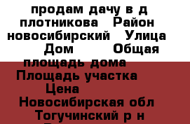   продам дачу в д, плотникова › Район ­ новосибирский › Улица ­ 2 › Дом ­ 54 › Общая площадь дома ­ 60 › Площадь участка ­ 6 › Цена ­ 750 000 - Новосибирская обл., Тогучинский р-н, Восточная ст. Недвижимость » Дома, коттеджи, дачи продажа   . Новосибирская обл.